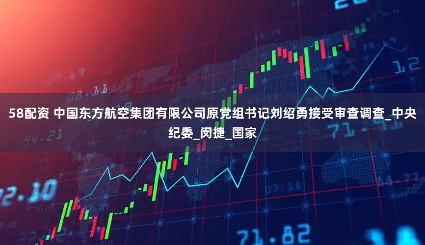 58配资 中国东方航空集团有限公司原党组书记刘绍勇接受审查调查_中央纪委_闵捷_国家