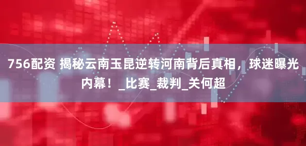 756配资 揭秘云南玉昆逆转河南背后真相，球迷曝光内幕！_比赛_裁判_关何超