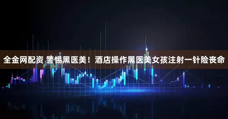 全金网配资 警惕黑医美！酒店操作黑医美女孩注射一针险丧命