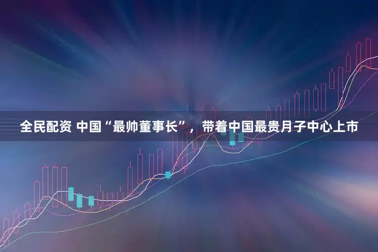 全民配资 中国“最帅董事长”，带着中国最贵月子中心上市