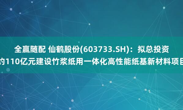 全赢随配 仙鹤股份(603733.SH)：拟总投资约110亿元建设竹浆纸用一体化高性能纸基新材料项目