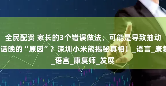 全民配资 家长的3个错误做法，可能是导致抽动症孩子说话晚的“原因”？深圳小米熊揭秘真相！_语言_康复师_发展