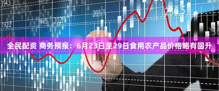 全民配资 商务预报：6月23日至29日食用农产品价格略有回升