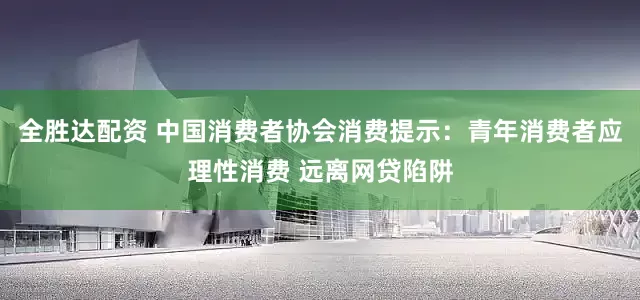 全胜达配资 中国消费者协会消费提示：青年消费者应理性消费 远离网贷陷阱