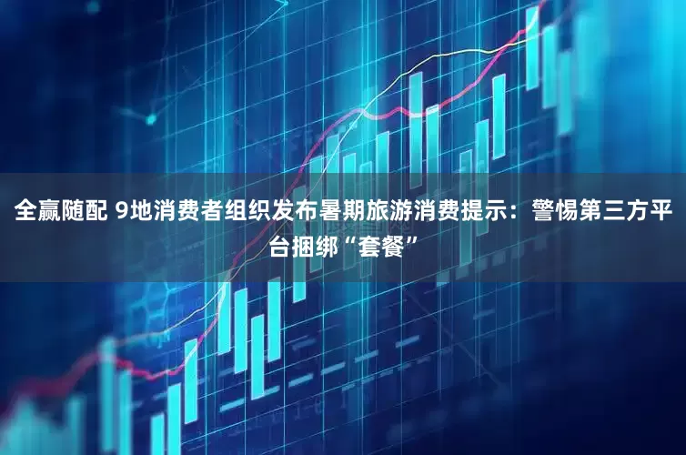 全赢随配 9地消费者组织发布暑期旅游消费提示：警惕第三方平台捆绑“套餐”