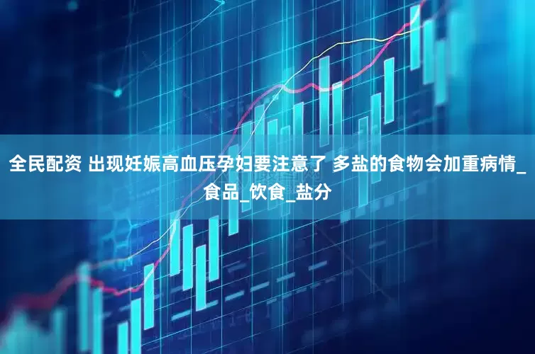 全民配资 出现妊娠高血压孕妇要注意了 多盐的食物会加重病情_食品_饮食_盐分