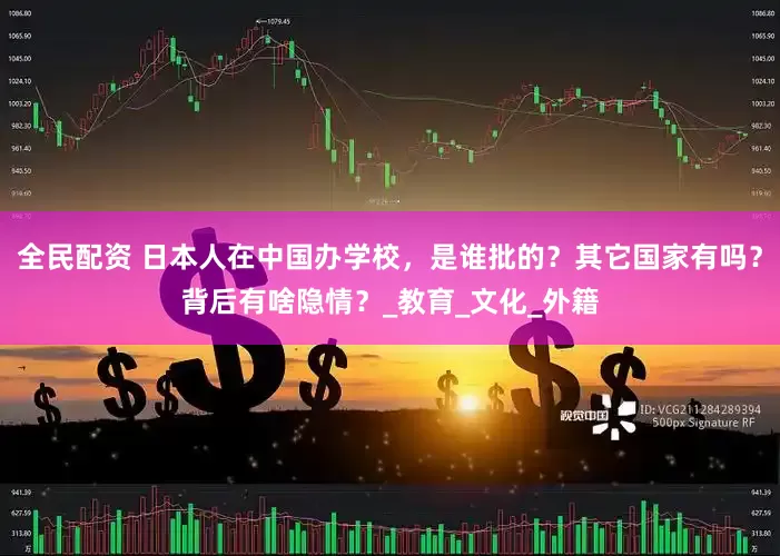 全民配资 日本人在中国办学校，是谁批的？其它国家有吗？背后有啥隐情？_教育_文化_外籍