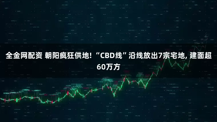 全金网配资 朝阳疯狂供地! “CBD线”沿线放出7宗宅地, 建面超60万方