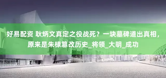 好易配资 耿炳文真定之役战死？一块墓碑道出真相，原来是朱棣篡改历史_将领_大明_成功