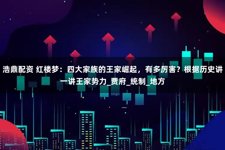 浩鼎配资 红楼梦：四大家族的王家崛起，有多厉害？根据历史讲一讲王家势力_贾府_统制_地方