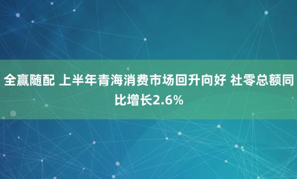 全赢随配 上半年青海消费市场回升向好 社零总额同比增长2.6%