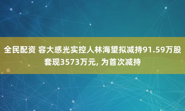 全民配资 容大感光实控人林海望拟减持91.59万股套现3573万元, 为首次减持