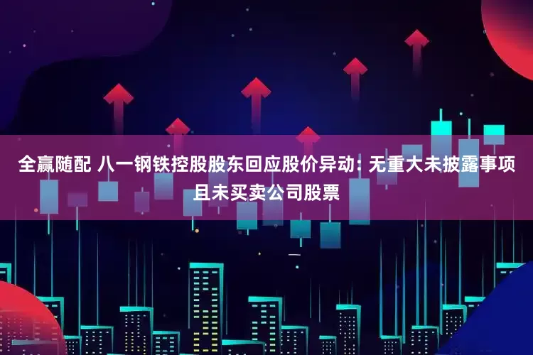全赢随配 八一钢铁控股股东回应股价异动: 无重大未披露事项且未买卖公司股票