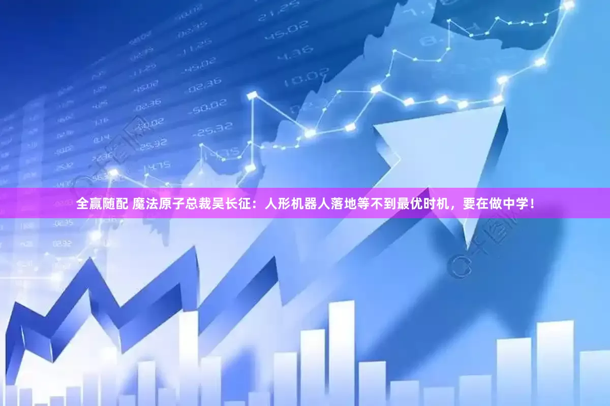全赢随配 魔法原子总裁吴长征：人形机器人落地等不到最优时机，要在做中学！