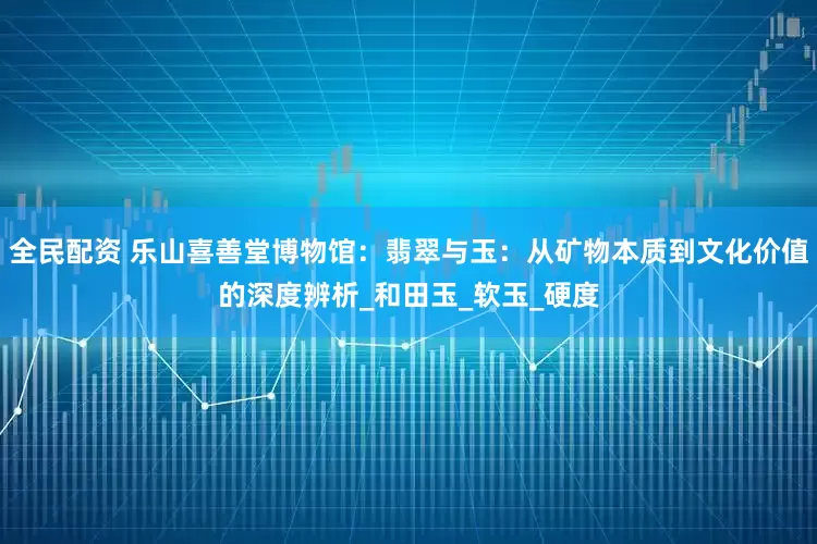 全民配资 乐山喜善堂博物馆：翡翠与玉：从矿物本质到文化价值的深度辨析_和田玉_软玉_硬度