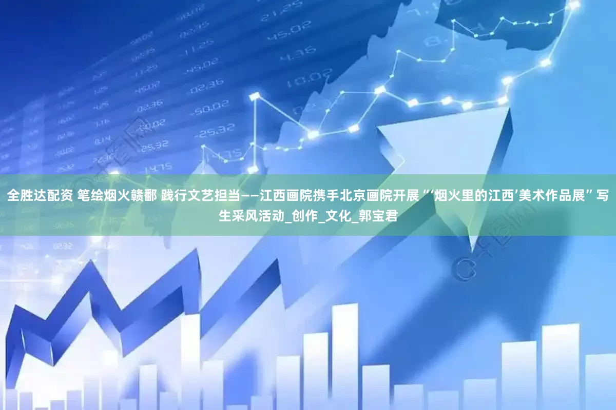全胜达配资 笔绘烟火赣鄱 践行文艺担当——江西画院携手北京画院开展“‘烟火里的江西’美术作品展”写生采风活动_创作_文化_郭宝君