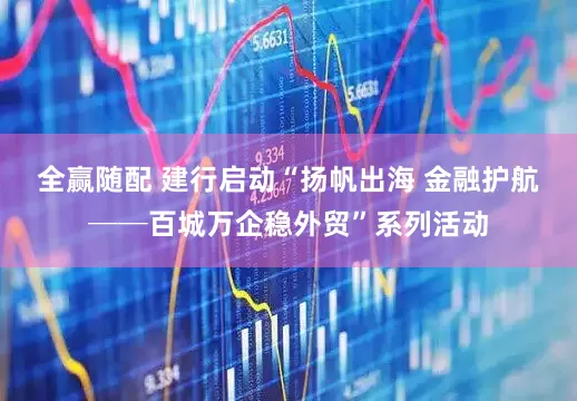 全赢随配 建行启动“扬帆出海 金融护航──百城万企稳外贸”系列活动