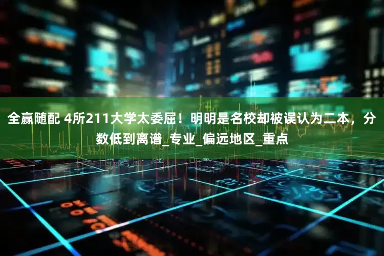 全赢随配 4所211大学太委屈！明明是名校却被误认为二本，分数低到离谱_专业_偏远地区_重点