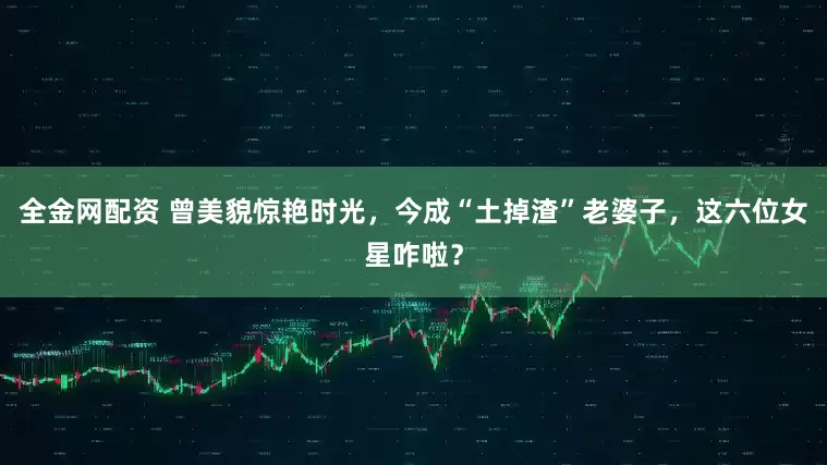 全金网配资 曾美貌惊艳时光，今成“土掉渣”老婆子，这六位女星咋啦？