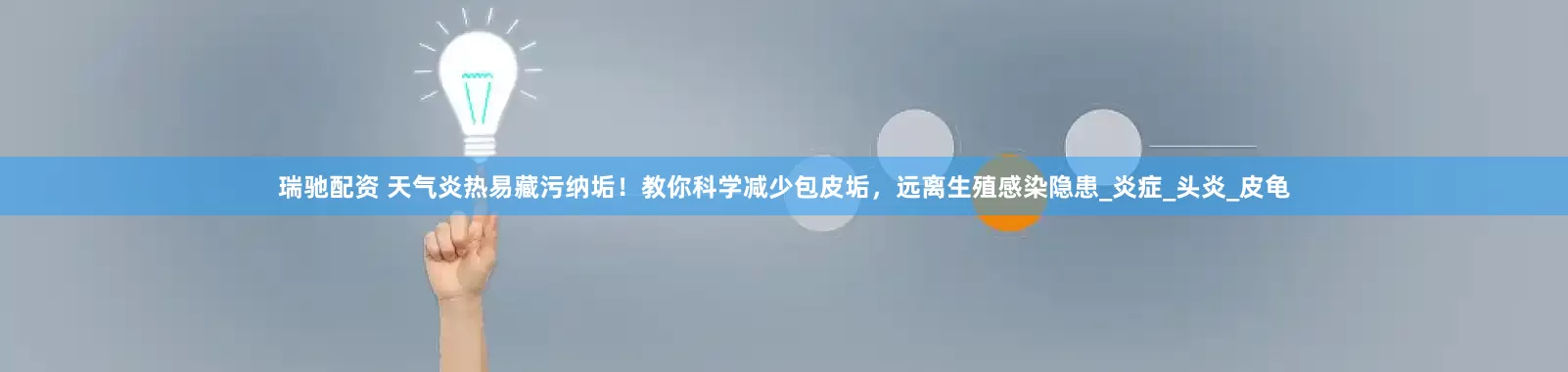 瑞驰配资 天气炎热易藏污纳垢！教你科学减少包皮垢，远离生殖感染隐患_炎症_头炎_皮龟
