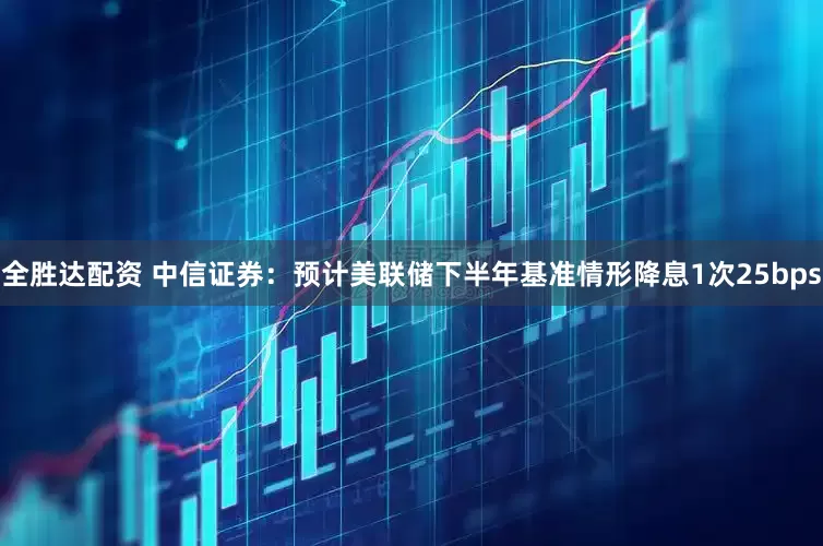 全胜达配资 中信证券：预计美联储下半年基准情形降息1次25bps
