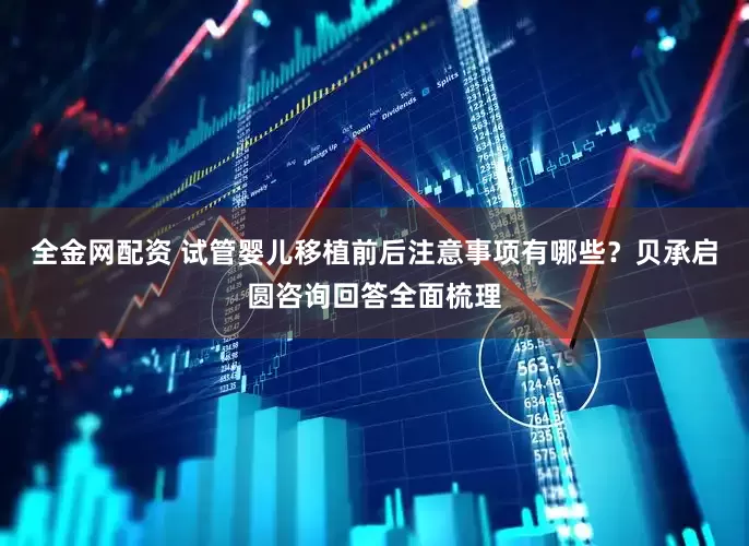 全金网配资 试管婴儿移植前后注意事项有哪些？贝承启圆咨询回答全面梳理