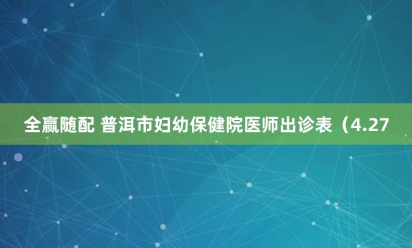 全赢随配 普洱市妇幼保健院医师出诊表（4.27