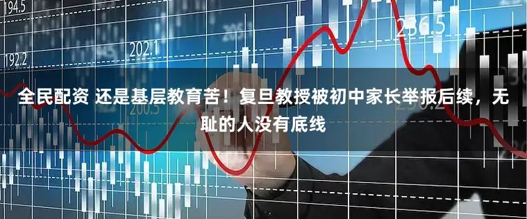 全民配资 还是基层教育苦！复旦教授被初中家长举报后续，无耻的人没有底线