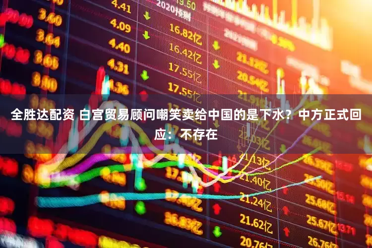 全胜达配资 白宫贸易顾问嘲笑卖给中国的是下水？中方正式回应：不存在